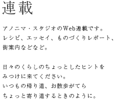 連載　アノニマ・スタジオのWeb連載です。レシピ、エッセイ、ものづくりレポート、街案内などなど。　日々のくらしのちょっとしたヒントをみつけに来てください。いつもの帰り道、お散歩がてらちょっと寄り道するときのように。